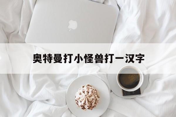 奥特曼打小怪兽打一汉字(奥特曼打小怪兽那句话怎么说)